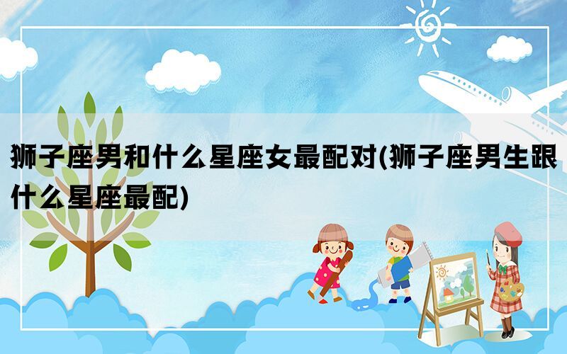 狮子座男和什么星座女最配对(狮子座男生跟什么星座最配)