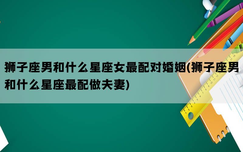 狮子座男和什么星座女最配对婚姻(狮子座男和什么星座最配做夫妻)