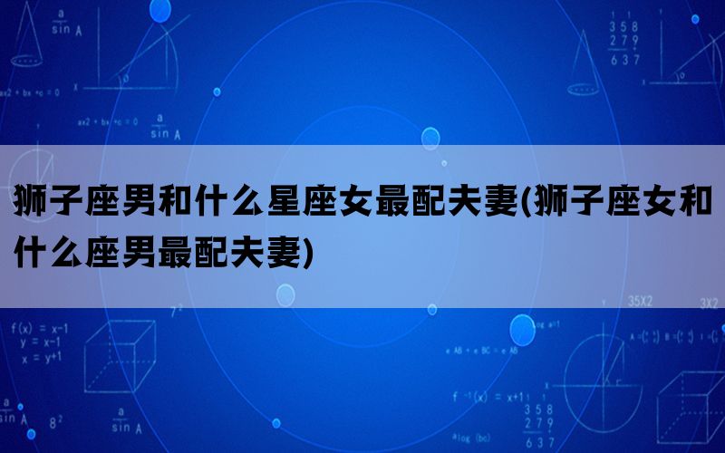 狮子座男和什么星座女最配夫妻(狮子座女和什么座男最配夫妻)