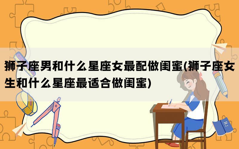 狮子座男和什么星座女最配做闺蜜(狮子座女生和什么星座最适合做闺蜜)