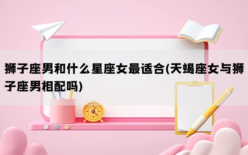 狮子座男和什么星座女最适合(天蝎座女与狮子座男相配吗)