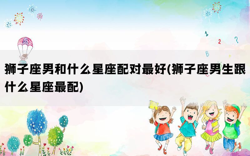 狮子座男和什么星座配对最好(狮子座男生跟什么星座最配)
