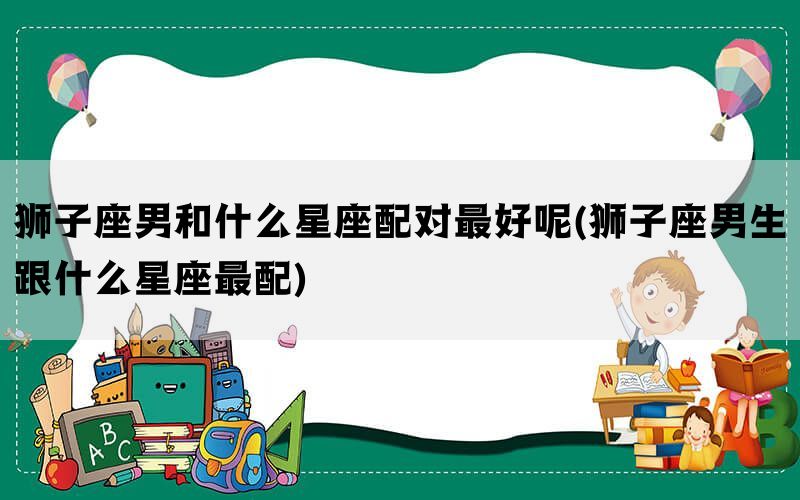 狮子座男和什么星座配对最好呢(狮子座男生跟什么星座最配)