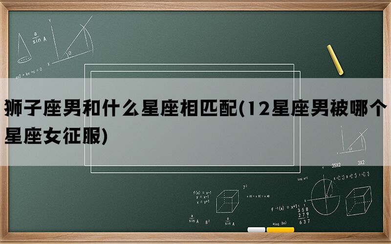 狮子座男和什么星座相匹配(12星座男被哪个星座女征服)