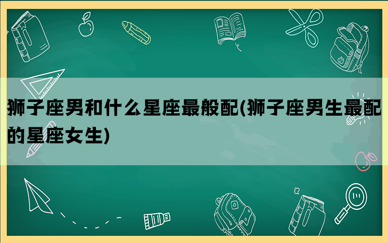 狮子座男和什么星座最般配(狮子座男生最配的星座女生)
