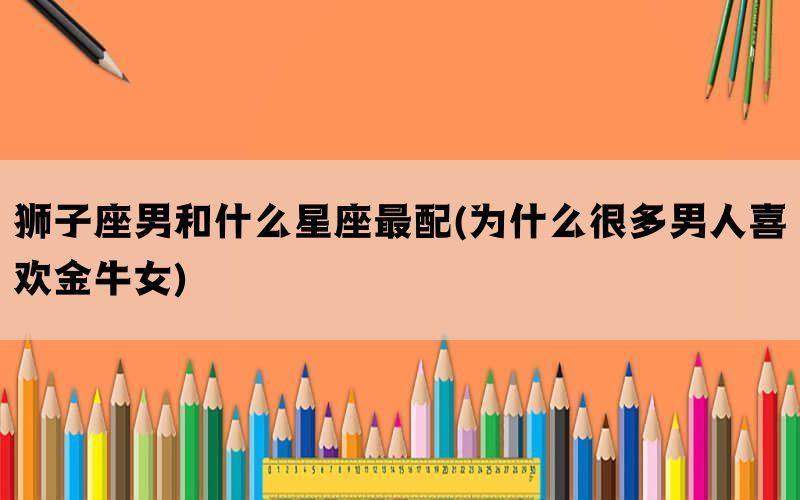 狮子座男和什么星座最配(为什么很多男人喜欢金牛女)