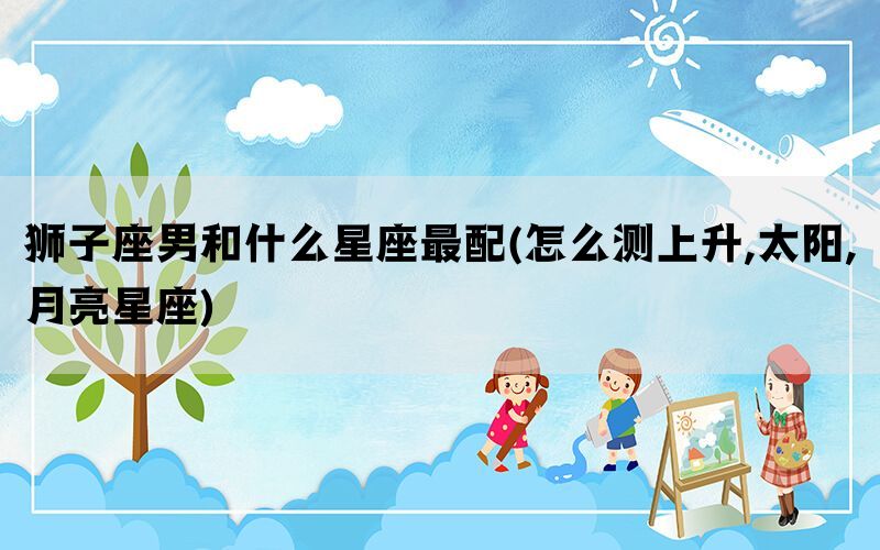 狮子座男和什么星座最配(怎么测上升,太阳,月亮星座)