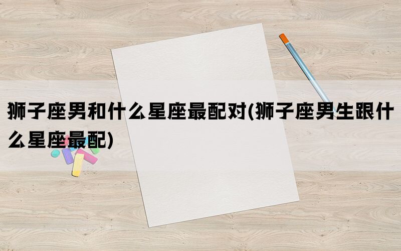 狮子座男和什么星座最配对(狮子座男生跟什么星座最配)