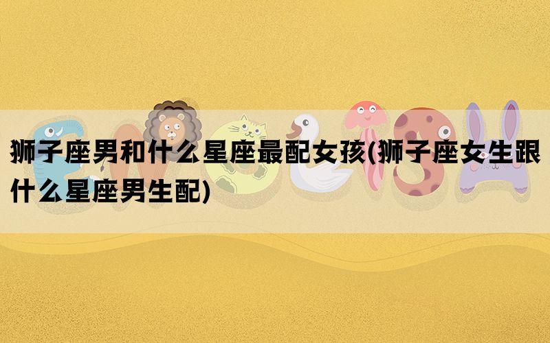 狮子座男和什么星座最配女孩(狮子座女生跟什么星座男生配)
