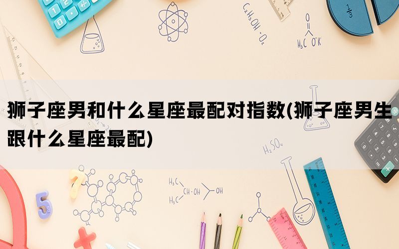 狮子座男和什么星座最配对指数(狮子座男生跟什么星座最配)