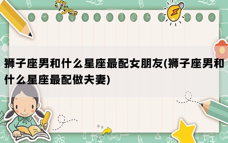 狮子座男和什么星座最配女朋友(狮子座男和什么星座最配做夫妻)
