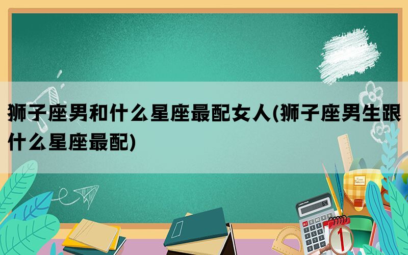 狮子座男和什么星座最配女人(狮子座男生跟什么星座最配)