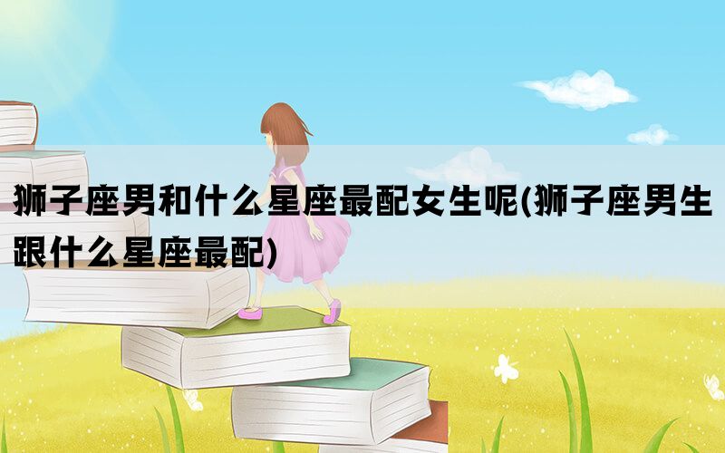 狮子座男和什么星座最配女生呢(狮子座男生跟什么星座最配)