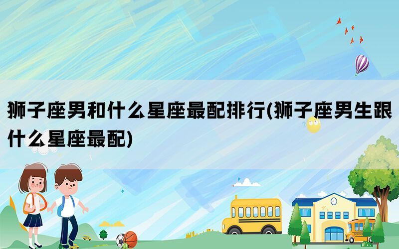 狮子座男和什么星座最配排行(狮子座男生跟什么星座最配)