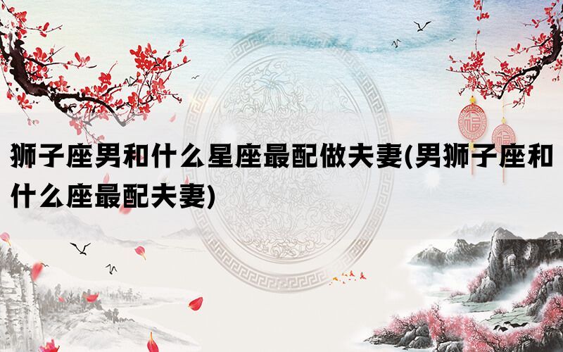 狮子座男和什么星座最配做夫妻(男狮子座和什么座最配夫妻)