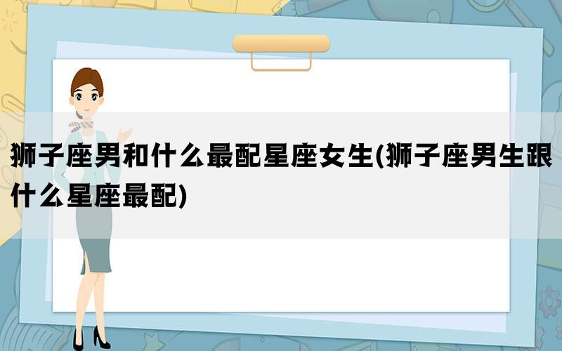 狮子座男和什么最配星座女生(狮子座男生跟什么星座最配)