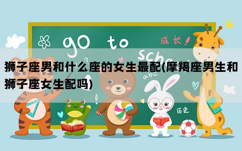 狮子座男和什么座的女生最配(摩羯座男生和狮子座女生配吗)
