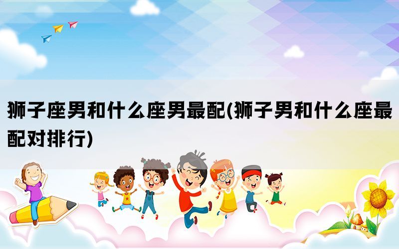 狮子座男和什么座男最配(狮子男和什么座最配对排行)