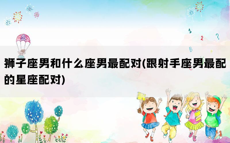狮子座男和什么座男最配对(跟射手座男最配的星座配对)