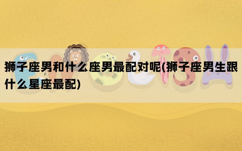 狮子座男和什么座男最配对呢(狮子座男生跟什么星座最配)