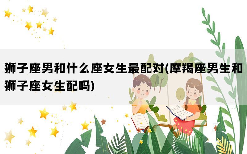 狮子座男和什么座女生最配对(摩羯座男生和狮子座女生配吗)