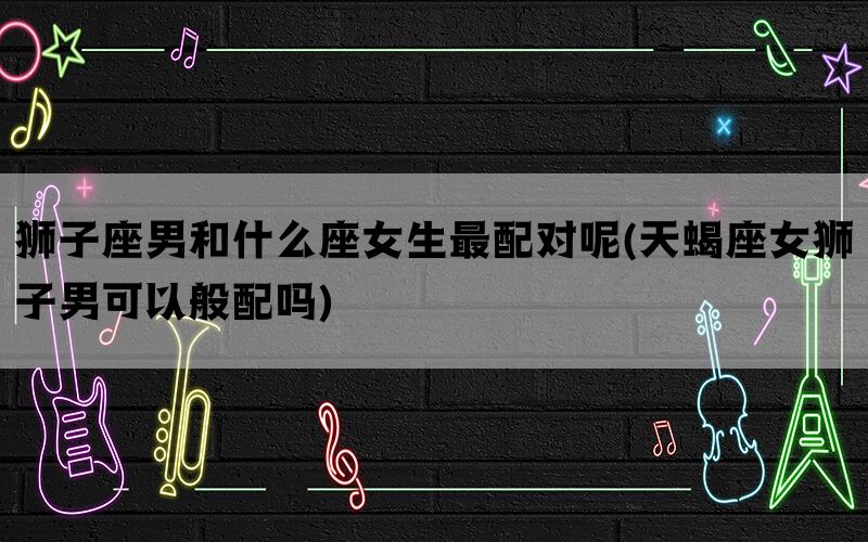 狮子座男和什么座女生最配对呢(天蝎座女狮子男可以般配吗)