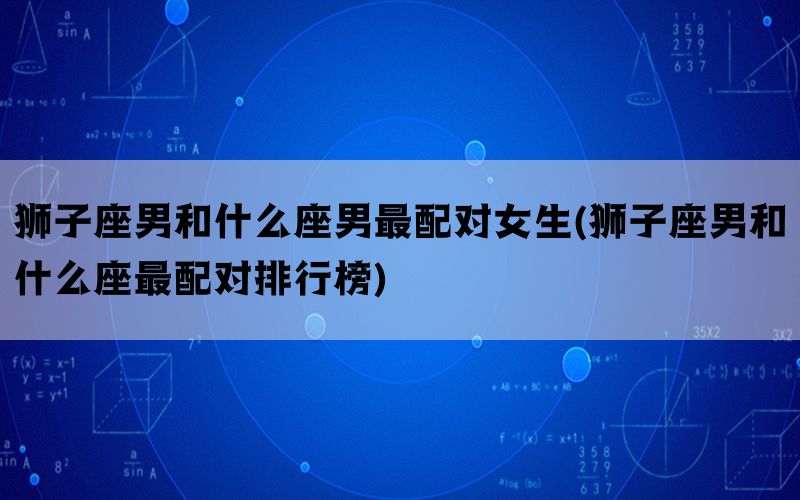 狮子座男和什么座男最配对女生(狮子座男和什么座最配对排行榜)