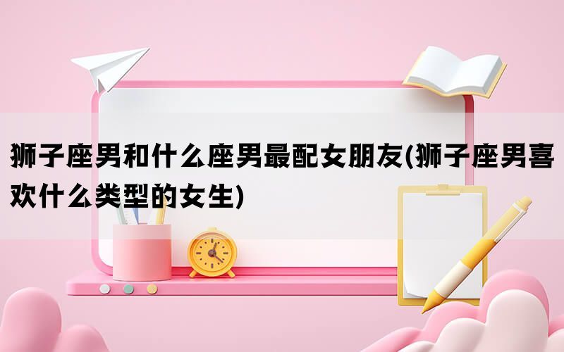 狮子座男和什么座男最配女朋友(狮子座男喜欢什么类型的女生)