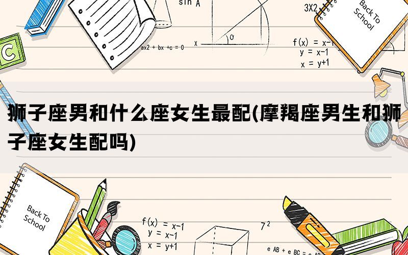 狮子座男和什么座女生最配(摩羯座男生和狮子座女生配吗)