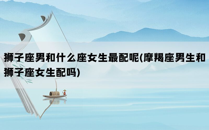 狮子座男和什么座女生最配呢(摩羯座男生和狮子座女生配吗)