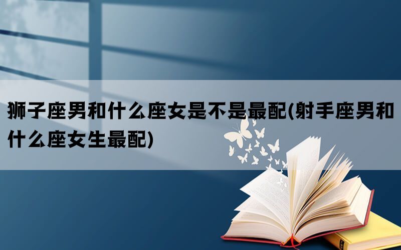 狮子座男和什么座女是不是最配(射手座男和什么座女生最配)