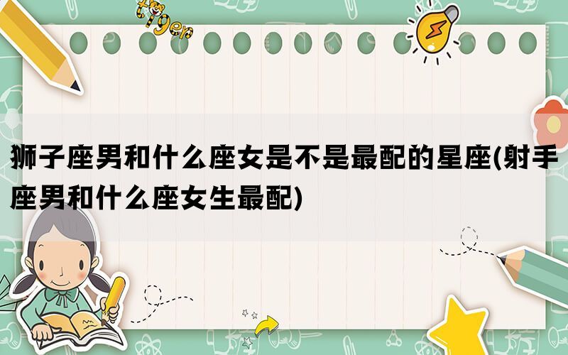 狮子座男和什么座女是不是最配的星座(射手座男和什么座女生最配)