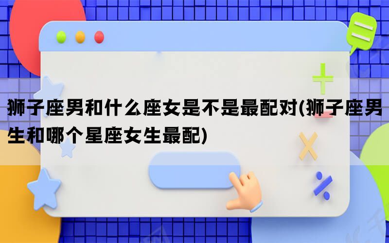 狮子座男和什么座女是不是最配对(狮子座男生和哪个星座女生最配)