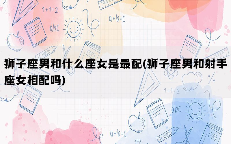 狮子座男和什么座女是最配(狮子座男和射手座女相配吗)