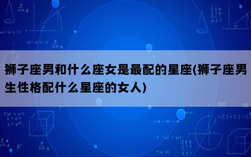 狮子座男和什么座女是最配的星座(狮子座男生性格配什么星座的女人)