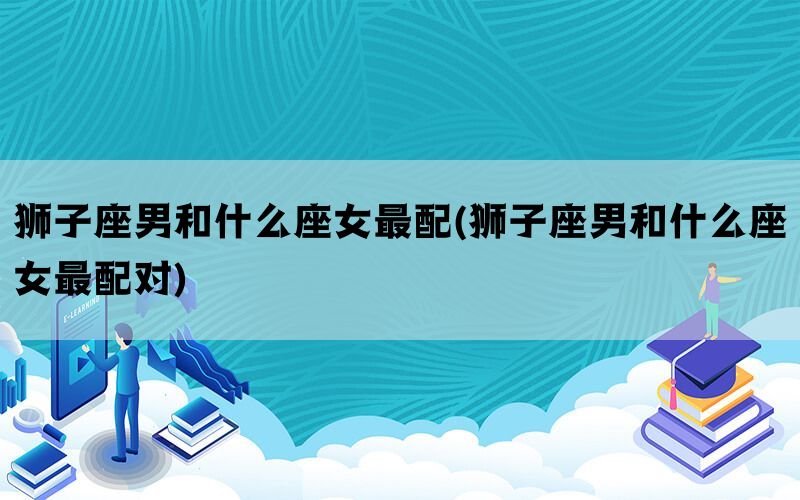 狮子座男和什么座女最配(狮子座男和什么座女最配对)