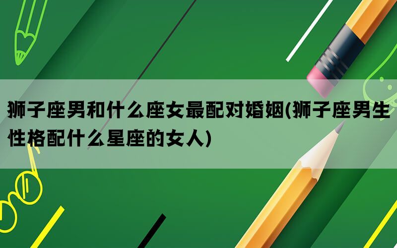 狮子座男和什么座女最配对婚姻(狮子座男生性格配什么星座的女人)