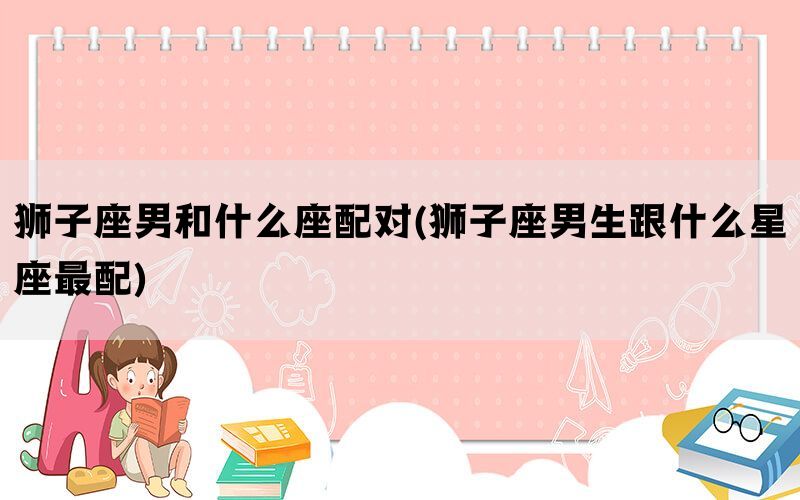 狮子座男和什么座配对(狮子座男生跟什么星座最配)
