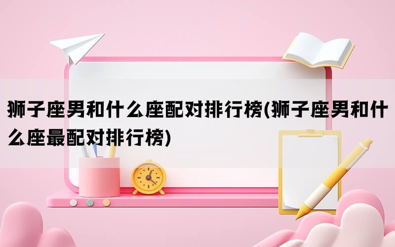 狮子座男和什么座配对排行榜(狮子座男和什么座最配对排行榜)