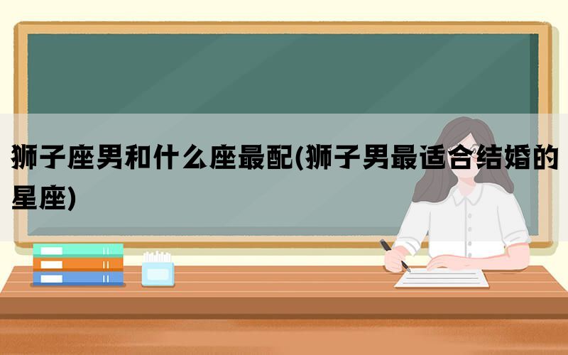 狮子座男和什么座最配(狮子男最适合结婚的星座)