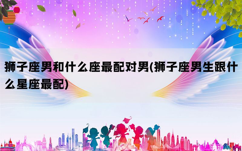 狮子座男和什么座最配对男(狮子座男生跟什么星座最配)