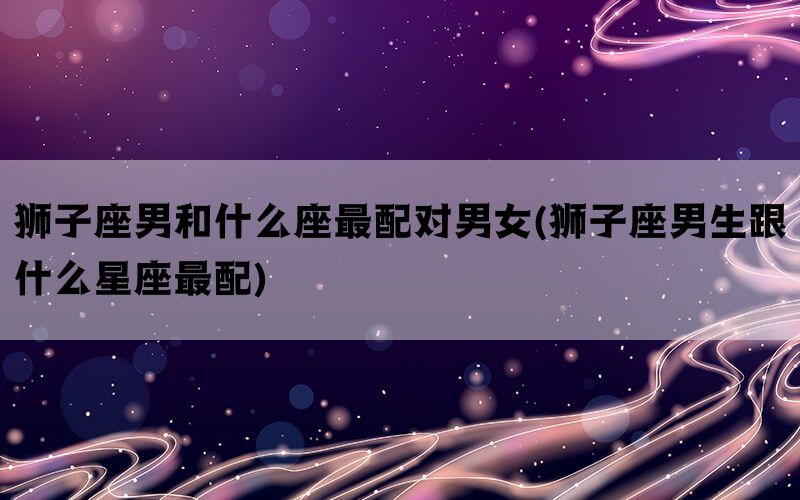 狮子座男和什么座最配对男女(狮子座男生跟什么星座最配)