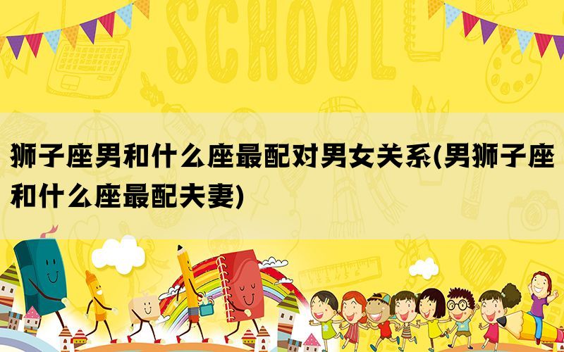 狮子座男和什么座最配对男女关系(男狮子座和什么座最配夫妻)