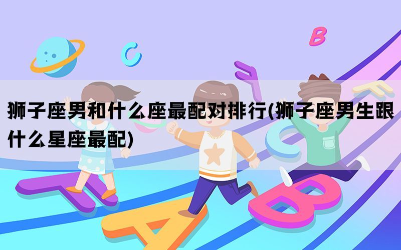 狮子座男和什么座最配对排行(狮子座男生跟什么星座最配)