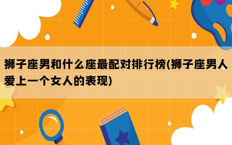 狮子座男和什么座最配对排行榜(狮子座男人爱上一个女人的表现)