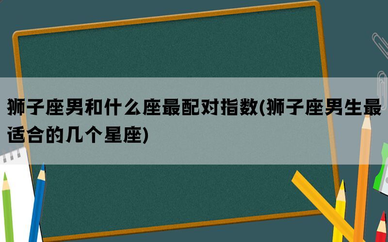 狮子座男和什么座最配对指数(狮子座男生最适合的几个星座)