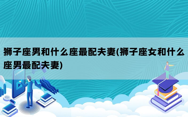 狮子座男和什么座最配夫妻(狮子座女和什么座男最配夫妻)