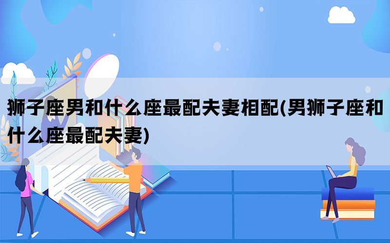 狮子座男和什么座最配夫妻相配(男狮子座和什么座最配夫妻)