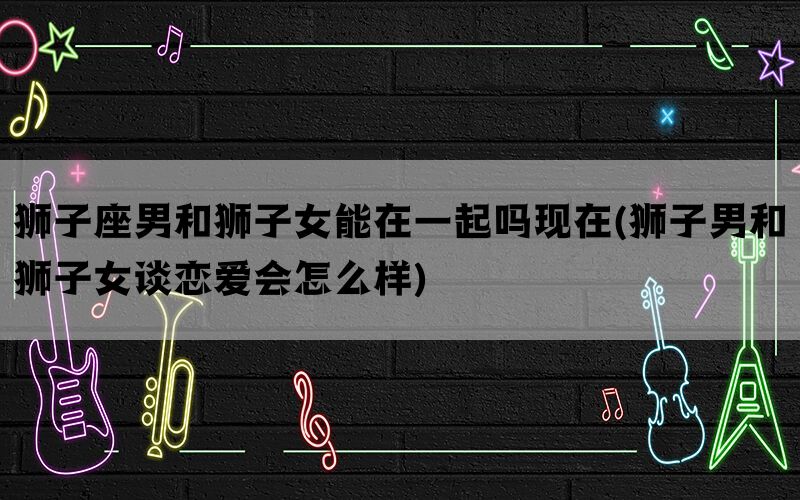 狮子座男和狮子女能在一起吗现在(狮子男和狮子女谈恋爱会怎么样)