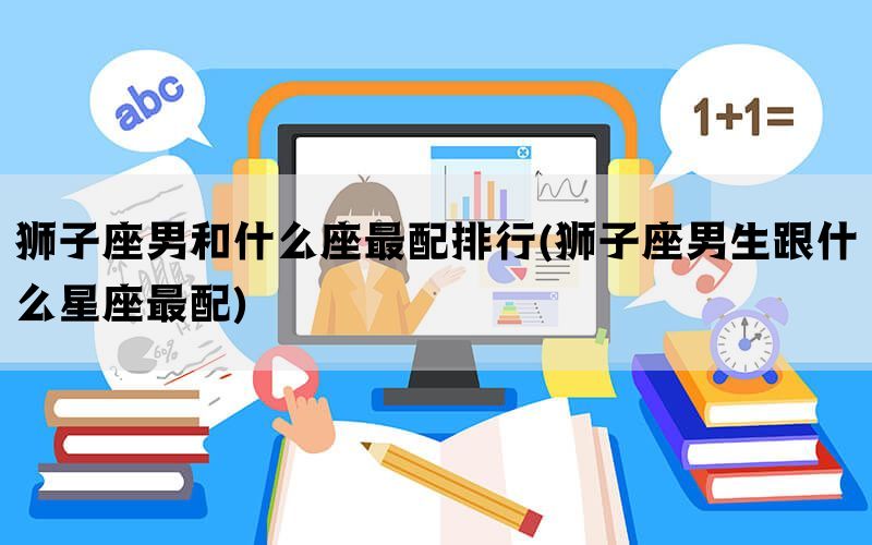 狮子座男和什么座最配排行(狮子座男生跟什么星座最配)